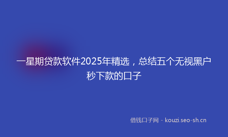 一星期贷款软件2025年精选，总结五个无视黑户秒下款的口子