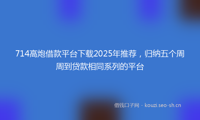 714高炮借款平台下载2025年推荐，归纳五个周周到贷款相同系列的平台