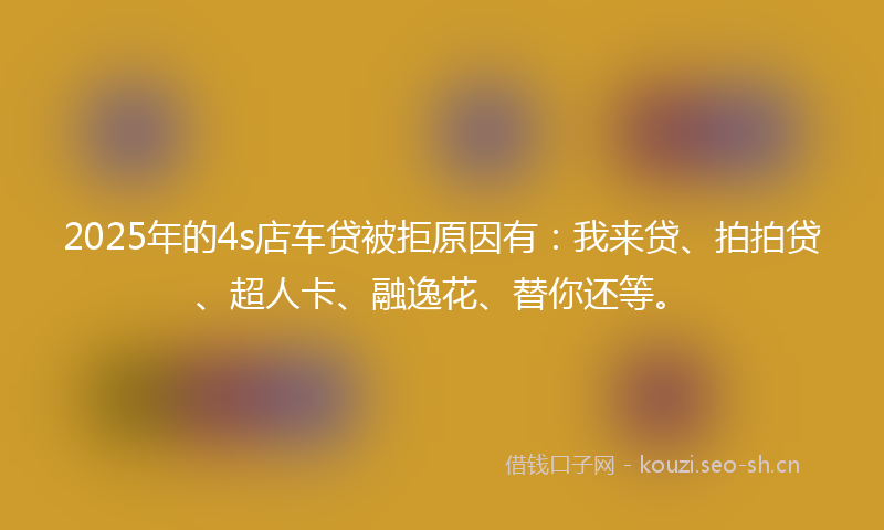 2025年的4s店车贷被拒原因有:我来贷、拍拍贷、超人卡、融逸花、替你还等。