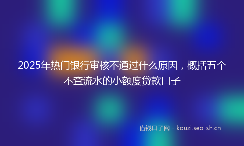 2025年热门银行审核不通过什么原因，概括五个不查流水的小额度贷款口子