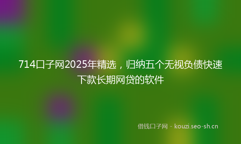 714口子网2025年精选，归纳五个无视负债快速下款长期网贷的软件