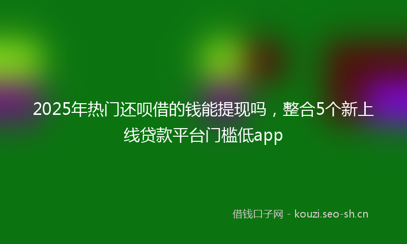 2025年热门还呗借的钱能提现吗，整合5个新上线贷款平台门槛低app