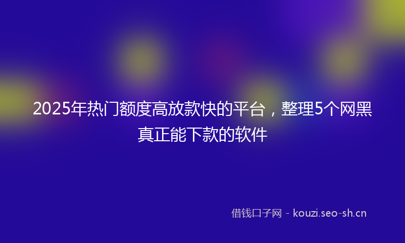 2025年热门额度高放款快的平台,整理5个网黑真正能下款的软件