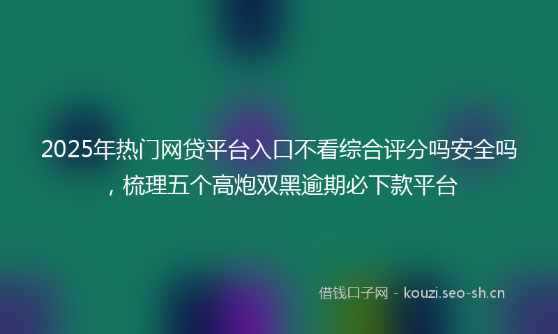 2025年热门网贷平台入口不看综合评分吗安全吗，梳理五个高炮双黑逾期必下款平台