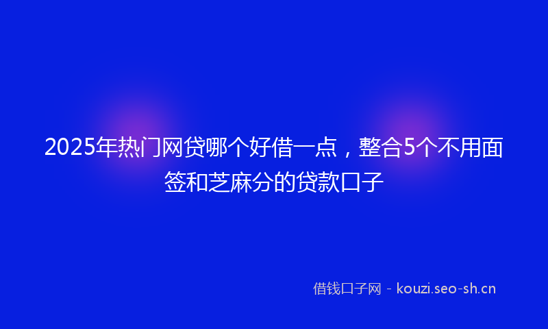 2025年热门网贷哪个好借一点，整合5个不用面签和芝麻分的贷款口子