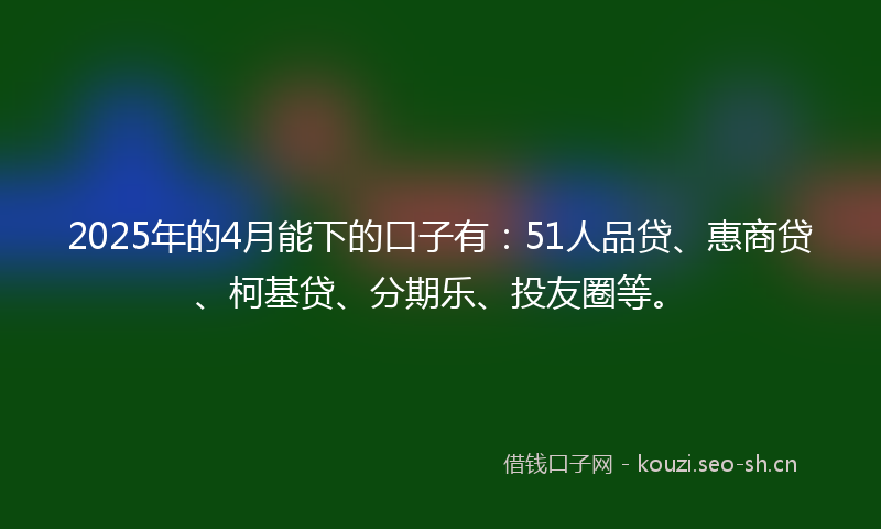 2025年的4月能下的口子有：51人品贷、惠商贷、柯基贷、分期乐、投友圈等。