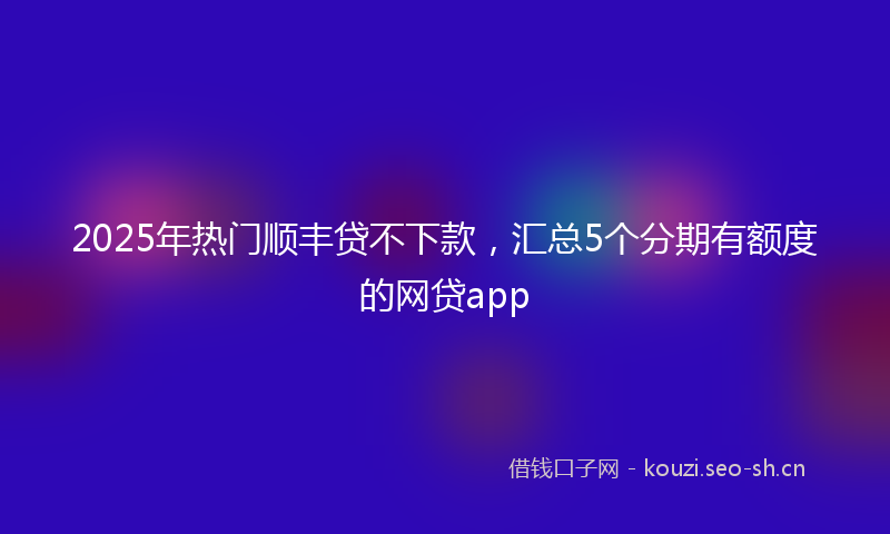 2025年热门顺丰贷不下款，汇总5个分期有额度的网贷app