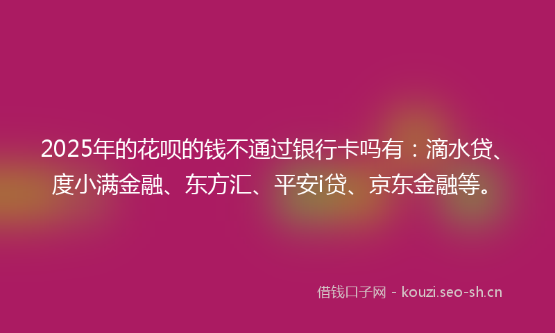 2025年的花呗的钱不通过银行卡吗有：滴水贷、度小满金融、东方汇、平安i贷、京东金融等。