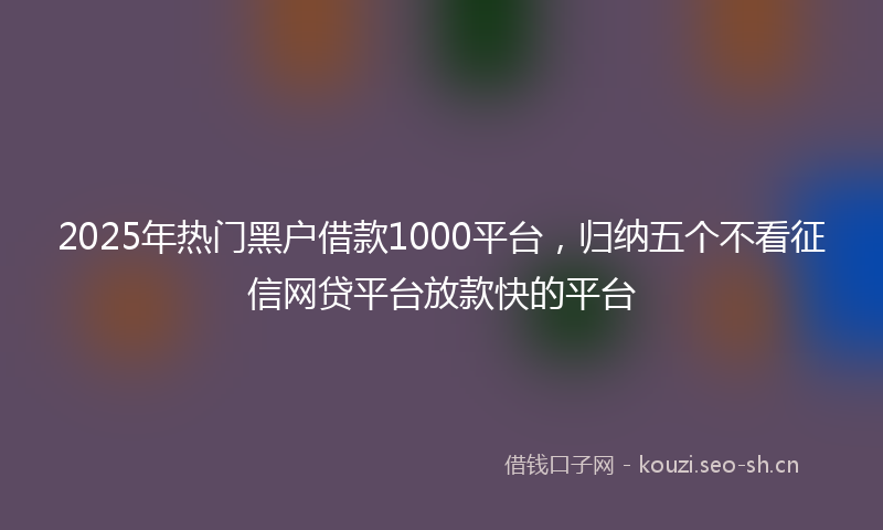 2025年热门黑户借款1000平台，归纳五个不看征信网贷平台放款快的平台