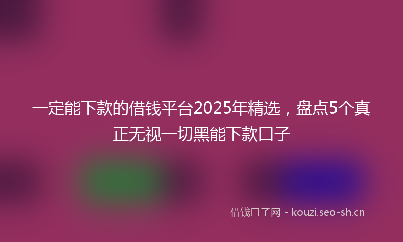 一定能下款的借钱平台2025年精选，盘点5个真正无视一切黑能下款口子