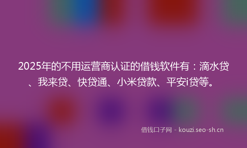 2025年的不用运营商认证的借钱软件有：滴水贷、我来贷、快贷通、小米贷款、平安i贷等。