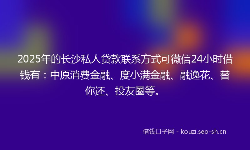 2025年的长沙私人贷款联系方式可微信24小时借钱有：中原消费金融、度小满金融、融逸花、替你还、投友圈等。