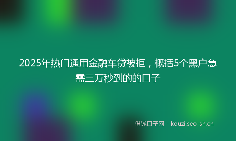 2025年热门通用金融车贷被拒，概括5个黑户急需三万秒到的的口子