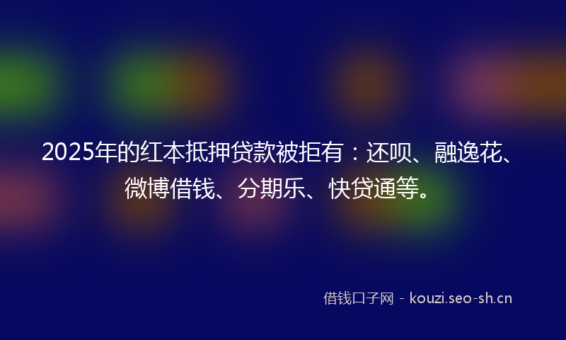 2025年的红本抵押贷款被拒有：还呗、融逸花、微博借钱、分期乐、快贷通等。