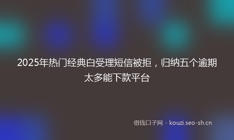 2025年热门经典白受理短信被拒，归纳五个逾期太多能下款平台