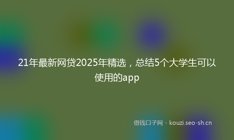 21年最新网贷2025年精选，总结5个大学生可以使用的app