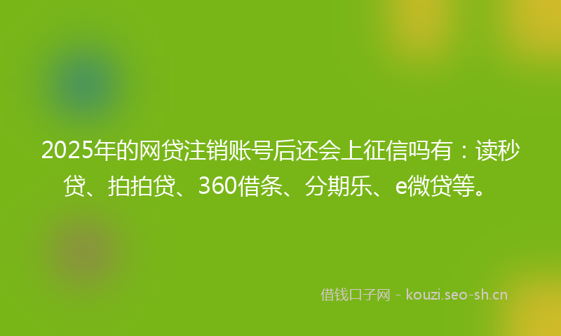 2025年的网贷注销账号后还会上征信吗有:读秒贷、拍拍贷、360借条、分期乐、e微贷等。