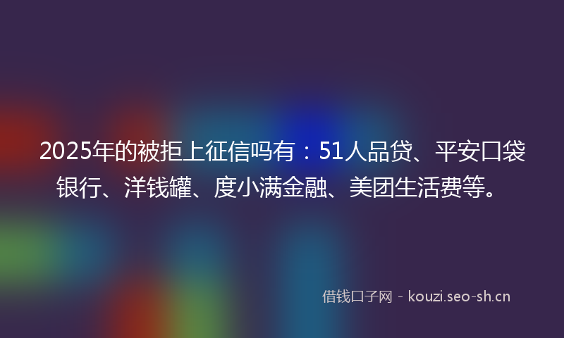 2025年的被拒上征信吗有：51人品贷、平安口袋银行、洋钱罐、度小满金融、美团生活费等。