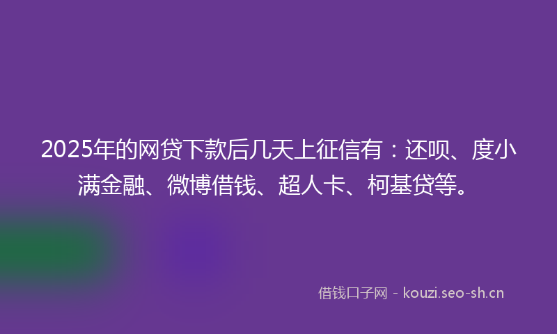 2025年的网贷下款后几天上征信有：还呗、度小满金融、微博借钱、超人卡、柯基贷等。