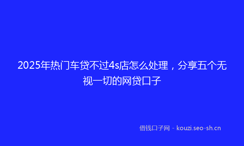2025年热门车贷不过4s店怎么处理，分享五个无视一切的网贷口子