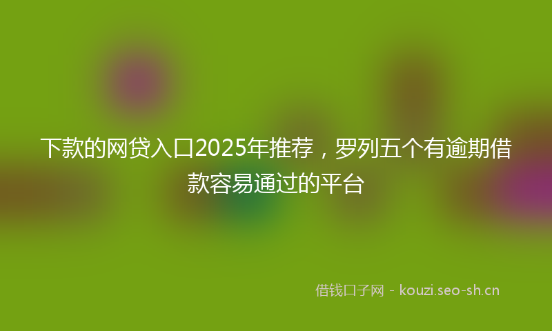 下款的网贷入口2025年推荐，罗列五个有逾期借款容易通过的平台
