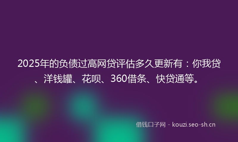 2025年的负债过高网贷评估多久更新有：你我贷、洋钱罐、花呗、360借条、快贷通等。