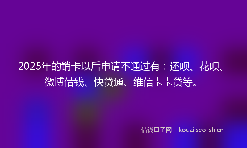 2025年的销卡以后申请不通过有:还呗、花呗、微博借钱、快贷通、维信卡卡贷等。