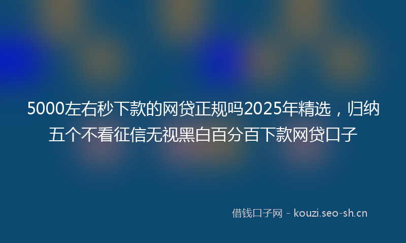 5000左右秒下款的网贷正规吗2025年精选，归纳五个不看征信无视黑白百分百下款网贷口子