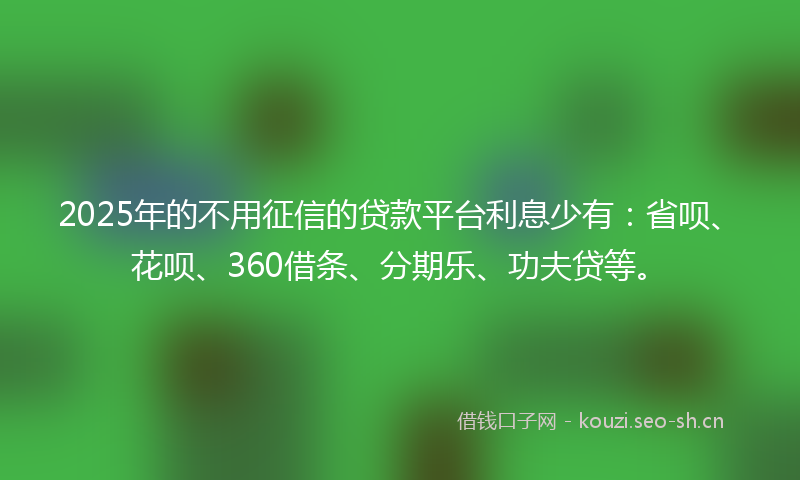 2025年的不用征信的贷款平台利息少有：省呗、花呗、360借条、分期乐、功夫贷等。