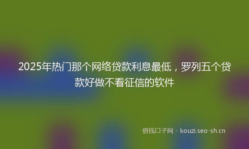2025年热门那个网络贷款利息最低，罗列五个贷款好做不看征信的软件