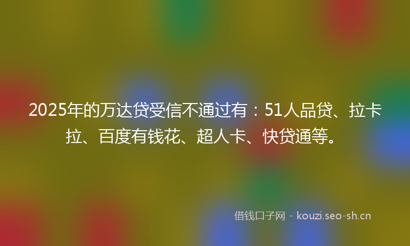 2025年的万达贷受信不通过有：51人品贷、拉卡拉、百度有钱花、超人卡、快贷通等。