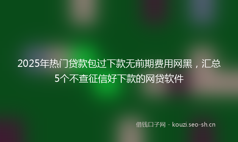 2025年热门贷款包过下款无前期费用网黑，汇总5个不查征信好下款的网贷软件