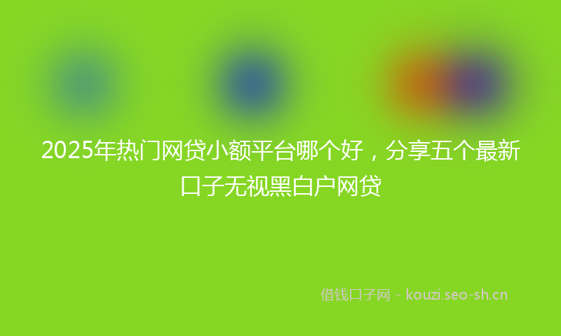 2025年热门网贷小额平台哪个好，分享五个最新口子无视黑白户网贷