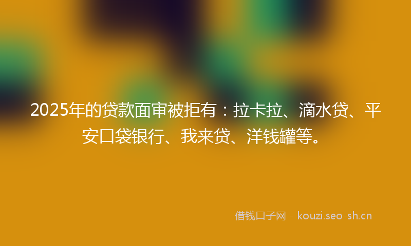 2025年的贷款面审被拒有：拉卡拉、滴水贷、平安口袋银行、我来贷、洋钱罐等。