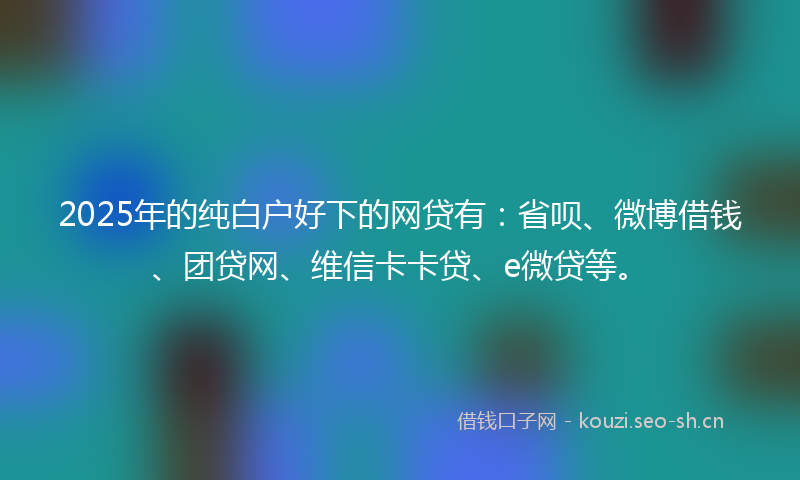 2025年的纯白户好下的网贷有：省呗、微博借钱、团贷网、维信卡卡贷、e微贷等。