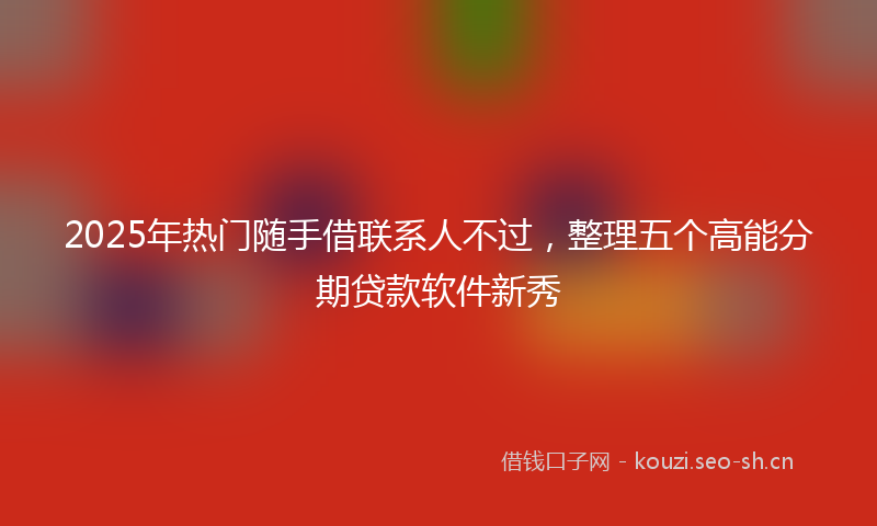 2025年热门随手借联系人不过，整理五个高能分期贷款软件新秀