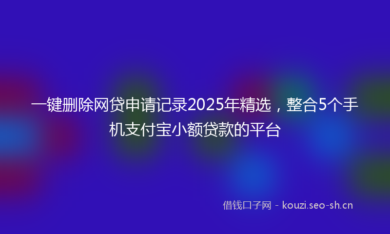 一键删除网贷申请记录2025年精选，整合5个手机支付宝小额贷款的平台