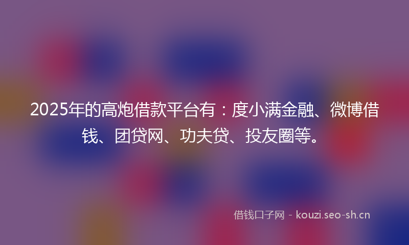 2025年的高炮借款平台有：度小满金融、微博借钱、团贷网、功夫贷、投友圈等。