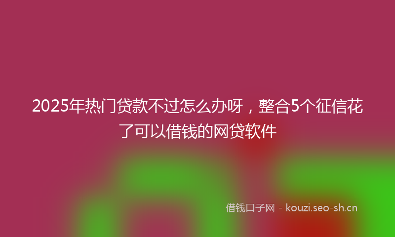 2025年热门贷款不过怎么办呀，整合5个征信花了可以借钱的网贷软件