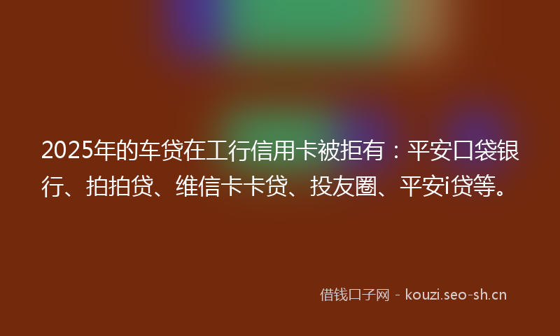 2025年的车贷在工行信用卡被拒有：平安口袋银行、拍拍贷、维信卡卡贷、投友圈、平安i贷等。