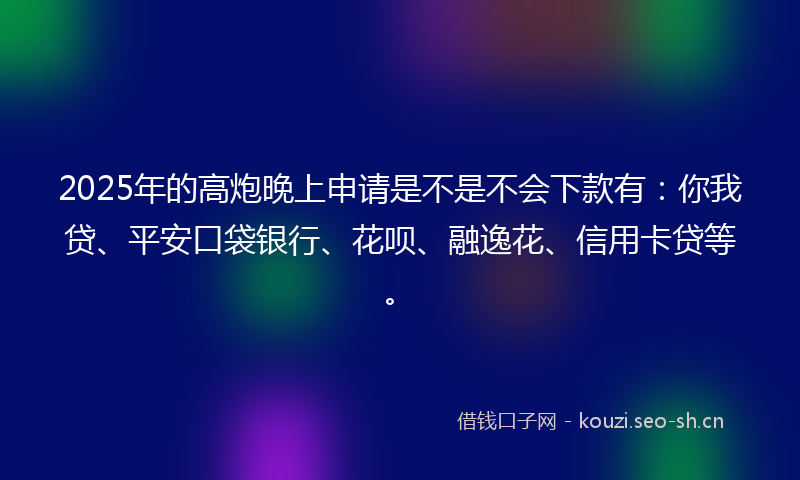 2025年的高炮晚上申请是不是不会下款有：你我贷、平安口袋银行、花呗、融逸花、信用卡贷等。