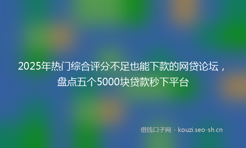 2025年热门综合评分不足也能下款的网贷论坛，盘点五个5000块贷款秒下平台