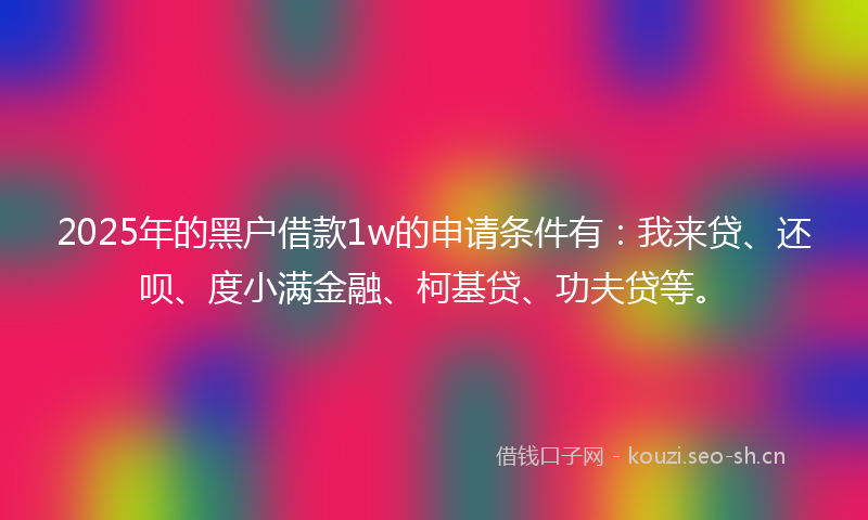 2025年的黑户借款1w的申请条件有：我来贷、还呗、度小满金融、柯基贷、功夫贷等。