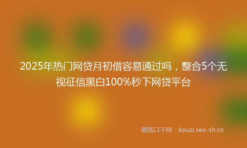 2025年热门网贷月初借容易通过吗，整合5个无视征信黑白100%秒下网贷平台