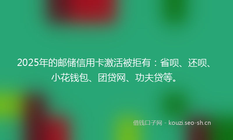 2025年的邮储信用卡激活被拒有：省呗、还呗、小花钱包、团贷网、功夫贷等。