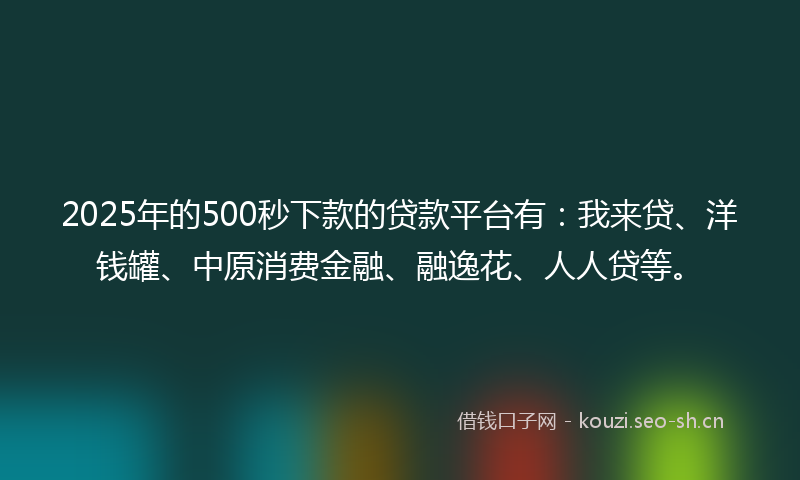 2025年的500秒下款的贷款平台有：我来贷、洋钱罐、中原消费金融、融逸花、人人贷等。