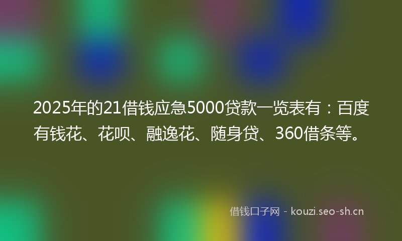 2025年的21借钱应急5000贷款一览表有：百度有钱花、花呗、融逸花、随身贷、360借条等。