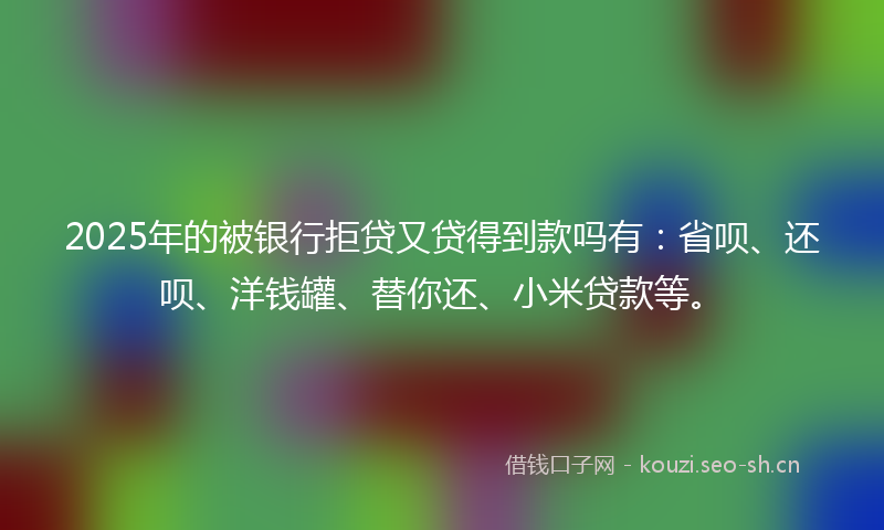 2025年的被银行拒贷又贷得到款吗有：省呗、还呗、洋钱罐、替你还、小米贷款等。