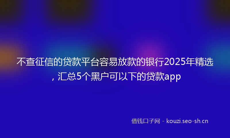 不查征信的贷款平台容易放款的银行2025年精选，汇总5个黑户可以下的贷款app