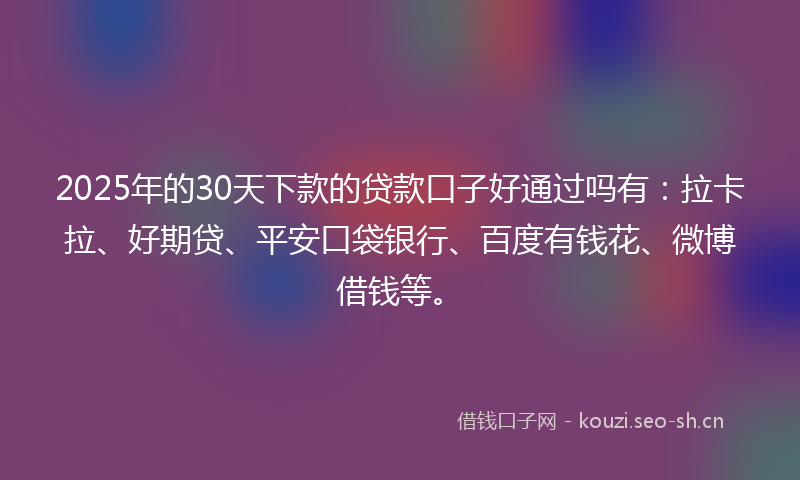 2025年的30天下款的贷款口子好通过吗有：拉卡拉、好期贷、平安口袋银行、百度有钱花、微博借钱等。